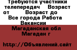 Требуются участники телепередач. › Возраст от ­ 18 › Возраст до ­ 60 - Все города Работа » Вакансии   . Магаданская обл.,Магадан г.